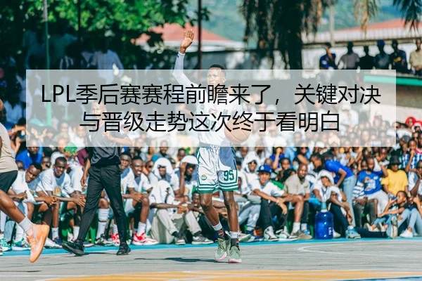 LPL季后赛赛程前瞻来了，关键对决与晋级走势这次终于看明白